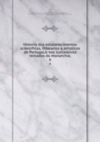Historia dos estabelecimentos scientificos, litterarios e artisticos de Portugal,b nos successivos reinados da monarchia;. 6