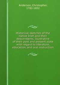 Historical sketches of the native Irish and their descendants; illustrative of their past and present state with regard to literature, education, and oral instruction