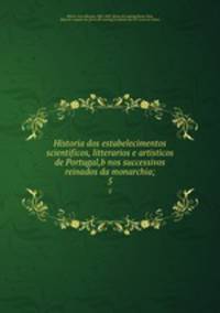Historia dos estabelecimentos scientificos, litterarios e artisticos de Portugal,b nos successivos reinados da monarchia;. 5
