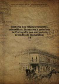 Historia dos estabelecimentos scientificos, litterarios e artisticos de Portugal,b nos successivos reinados da monarchia;. 14