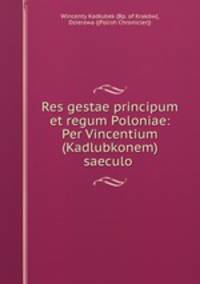 Res gestae principum et regum Poloniae: Per Vincentium (Kadlubkonem) saeculo .