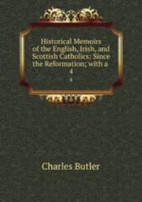 Historical Memoirs of the English, Irish, and Scottish Catholics: Since the Reformation; with a .. 4
