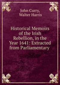 Historical Memoirs of the Irish Rebellion, in the Year 1641: Extracted from Parliamentary .