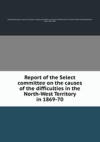 Report of the Select committee on the causes of the difficulties in the North-West Territory in 1869-70