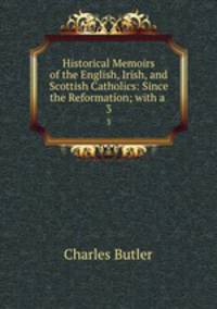Historical Memoirs of the English, Irish, and Scottish Catholics: Since the Reformation; with a .. 3