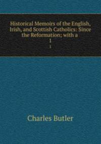 Historical Memoirs of the English, Irish, and Scottish Catholics: Since the Reformation; with a .. 1