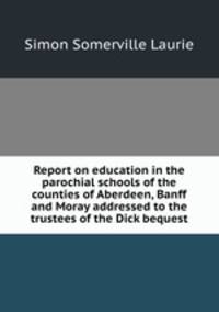 Report on education in the parochial schools of the counties of Aberdeen, Banff and Moray addressed to the trustees of the Dick bequest