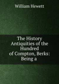 The History & Antiquities of the Hundred of Compton, Berks: Being a .
