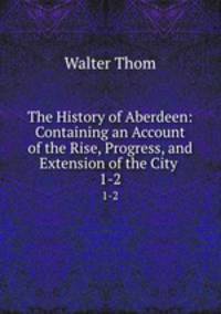 The History of Aberdeen: Containing an Account of the Rise, Progress, and Extension of the City .. 1-2