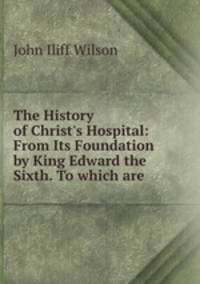 The History of Christ`s Hospital: From Its Foundation by King Edward the Sixth. To which are .
