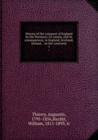 History of the conquest of England by the Normans; its causes, and its consequences, in England, Scotland, Ireland, & on the continent. 1