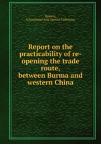 Report on the practicability of re-opening the trade route, between Burma and western China