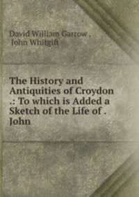 The History and Antiquities of Croydon .: To which is Added a Sketch of the Life of . John .