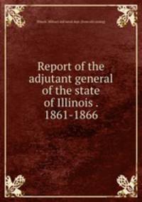 Report of the adjutant general of the state of Illinois . 1861-1866