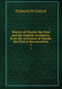 History of Charles the First and the English revolution, from the accession of Charles the First to his execution. 1