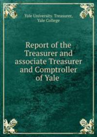 Report of the Treasurer and associate Treasurer and Comptroller of Yale .