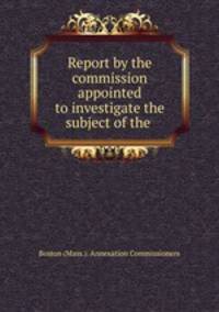 Report by the commission appointed to investigate the subject of the .