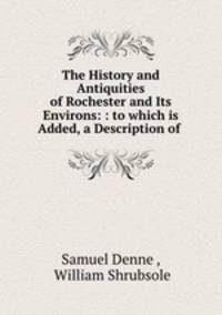 The History and Antiquities of Rochester and Its Environs: : to which is Added, a Description of .