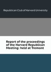 Report of the proceedings of the Harvard Republican Meeting: held at Tremont .
