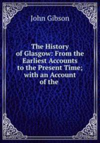 The History of Glasgow: From the Earliest Accounts to the Present Time; with an Account of the .