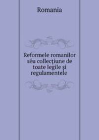 Reformele romanilor su colleciune de toate legile i regulamentele .