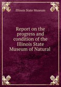 Report on the progress and condition of the Illinois State Museum of Natural .