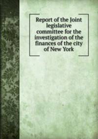 Report of the Joint legislative committee for the investigation of the finances of the city of New York