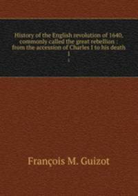 History of the English revolution of 1640, commonly called the great rebellion : from the accession of Charles I to his death. 1