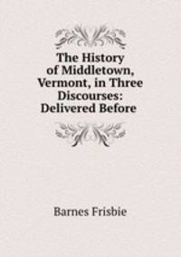 The History of Middletown, Vermont, in Three Discourses: Delivered Before .