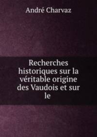 Recherches historiques sur la vritable origine des Vaudois et sur le .