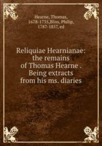 Reliquiae Hearnianae: the remains of Thomas Hearne . Being extracts from his ms. diaries