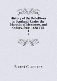History of the Rebellions in Scotland: Under the Marquis of Montrose, and Others, from 1638 Till .. 1