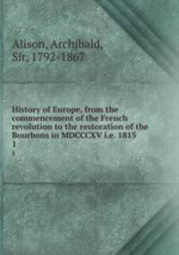 History of Europe, from the commencement of the French revolution to the restoration of the Bourbons in MDCCCXV i.e. 1815. 1
