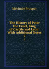 The History of Peter the Cruel, King of Castile and Leon: With Additional Notes. 2