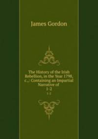 The History of the Irish Rebellion, in the Year 1798, &c.,: Containing an Impartial Narrative of .. 1-2