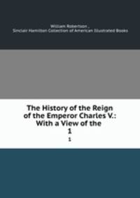 The History of the Reign of the Emperor Charles V.: With a View of the .. 1