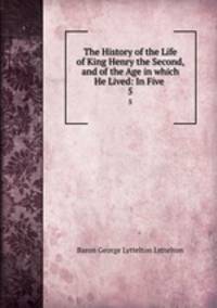 The History of the Life of King Henry the Second, and of the Age in which He Lived: In Five .. 5