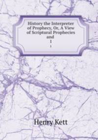 History the Interpreter of Prophecy, Or, A View of Scriptural Prophecies and .. 1