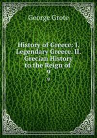 History of Greece: I. Legendary Greece. II. Grecian History to the Reign of .. 9