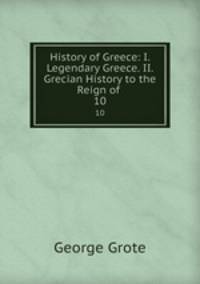 History of Greece: I. Legendary Greece. II. Grecian History to the Reign of .. 10