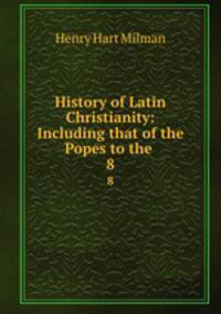 History of Latin Christianity: Including that of the Popes to the .. 8