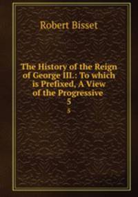 The History of the Reign of George III.: To which is Prefixed, A View of the Progressive .. 5