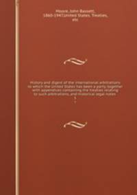 History and digest of the international arbitrations to which the United States has been a party, together with appendices containing the treaties relating to such arbitrations, and historical legal notes . 5
