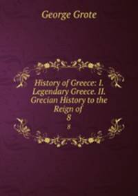 History of Greece: I. Legendary Greece. II. Grecian History to the Reign of .. 8