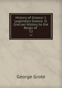 History of Greece: I. Legendary Greece. II. Grecian History to the Reign of .. 12