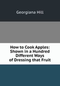 How to Cook Apples: Shown in a Hundred Different Ways of Dressing that Fruit