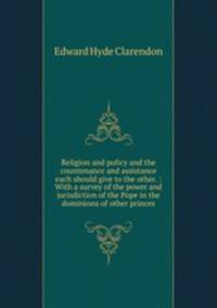 Religion and policy and the countenance and assistance each should give to the other. : With a survey of the power and jurisdiction of the Pope in the dominions of other princes.