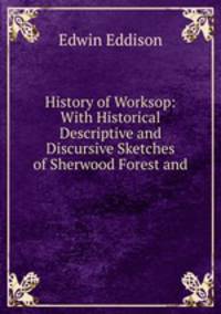 History of Worksop: With Historical Descriptive and Discursive Sketches of Sherwood Forest and .