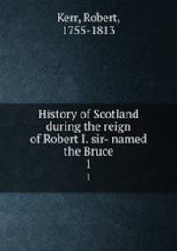 History of Scotland during the reign of Robert I. sir- named the Bruce. 1