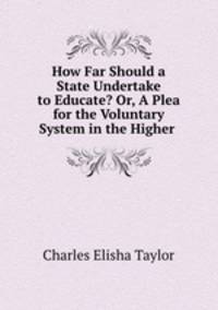 How Far Should a State Undertake to Educate? Or, A Plea for the Voluntary System in the Higher .